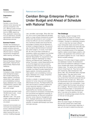 Late, cancelled, over-budget. More often than
not, one or more of these labels will ultimately
apply to a large software development project.
Anyone who has worked on such a project
knows how difficult it can be to complete it on
time. Numerous studies have found that the
percentage of projects that are delivered on
schedule is disappointingly low. The percent-
age of projects delivered ahead of schedule
and under budget is, of course, much lower
still. Yet, that is just what a small team of
developers, testers and analysts from Ceridian
did by using Rational®
Rose®
for modeling,
Rational®
RequisitePro®
for requirements man-
agement, Rational®
ClearQuest®
for defect
tracking, and Rational Suite®
TestStudio®
for
testing. The project, named ResponsePlus.net,
is one of the largest and most successful
development efforts that Ceridian has ever
undertaken. Requiring almost two full years to
complete, the project included replacing five
legacy systems, connecting several other
major systems, and consolidating numerous
legacy databases into a single, comprehen-
sive customer database.
Ceridian is a leader in managed business
solutions for human resources and employee
effectiveness services. The ResponsePlus.net
team was focused on Ceridian’s payroll and
human resources solutions. In addition to
building internal applications like
ResponsePlus.net, Ceridian provides a full
suite of solutions for all phases of employment,
from recruitment and applicant screening, to
payroll processing, tax filing and compliance
services, human resource management sys-
tems, employee self-service, time and labor
management, and employee effectiveness
solutions, to benefits administration and retire-
ment plan services.
The Challenge
Bob Hughes, program manager of the
ResponsePlus.net project for Ceridian,
explains what motivated the project and what
it entailed, “Ceridian is a distributed company
— we’re in more than two dozen different
major metropolitan areas around the country.
Each one of those offices has historically oper-
ated as an individual business. Our charter
was to consolidate several of the databases
together, replace several legacy systems, and
create a new application that combined multi-
ple systems together into one. It was really an
almost complete redesign.”
Because of the wide range of legacy systems
and databases involved, the development
team faced the additional challenge of master-
ing an equally wide range of technologies.
Hughes notes, “Our group had a tremendous
amount of learning to do. They had to deal
with mainframes, Web development, SQL
Server, XML, XSLT (Extensible Style Language
Transformation). They also had to know
COM+, Windows 2000, UNIX, message queu-
ing, and all of the mainframe protocols that we
needed for what we had to do.” When all of
the requirements and all of the required tech-
nologies were taken into consideration, it was
clear to Hughes that the project was going to
be a challenge. “We think anyone would call
this an enterprise project. It cost several mil-
lion dollars; it involved many distributed sys-
tems. If you look at the statistics, the track
records for completing large projects like this
on time are not very good.”
Getting Started
When the project began, the Response-
Plus.net team started with a blank slate.
Working from the broad project objectives, it
was up to the team to determine what tech-
Industry:
Hardware/Software
Organization:
Ceridian
Description:
Ceridian is one of the top
national human resources out-
sourcing companies in the
U.S., offering a suite of innova-
tively managed business solu-
tions for HRMS, payroll, tax
filing, application outsourcing,
time and attendance, benefits
administration and employee
effectiveness services.
Business Problem:
Ceridian was developing an
enterprise application that inte-
grated numerous new and
existing systems. They needed
effective tools for modeling,
requirements management,
defect tracking, and testing.
Rational Solution:
Rational ClearQuest, Rational
RequisitePro, Rational Purify,
Rational Rose, Rational Suite
TestStudio
Key Benefits:
Completed a large, enterprise-
wide development project –
that included replacing five
legacy systems, connecting
several other major systems,
and consolidating numerous
legacy databases into a single,
comprehensive customer data-
base — ahead of schedule
and under budget
Automatically generated nearly
750,000 lines of code – includ-
ing VB, C++, SQL and
XML/XSLT code – from visual
models, representing 90% of
all the code constructed for
one project
Improved communication and
minimized misunderstandings
across a distributed develop-
ment team through better
defect tracking and use of a
common modeling language
Rational and Ceridian
Ceridian Brings Enterprise Project in
Under Budget and Ahead of Schedule
with Rational Tools
 