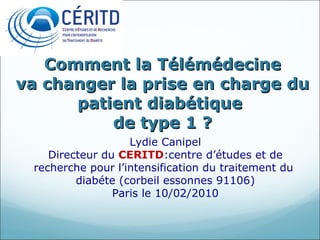 Comment la Télémédecine va changer la prise en charge du patient diabétique  de type 1 ? Lydie Canipel Directeur du  CERITD :centre d’études et de recherche pour l’intensification du traitement du  diabéte (corbeil essonnes 91106) Paris le 10/02/2010 