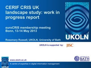 A centre of expertise in digital information management
www.ukoln.ac.uk
UKOLN is supported by:
CERIF CRIS UK
landscape study: work in
progress report
euroCRIS membership meeting
Bonn, 13-14 May 2013
Rosemary Russell, UKOLN, University of Bath
 
