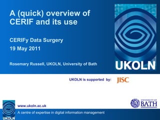 UKOLN is supported  by: A (quick) overview of CERIF and its use CERIFy Data Surgery 19 May 2011 Rosemary Russell, UKOLN, University of Bath 