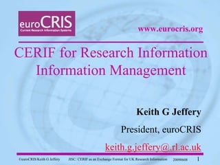 www.eurocris.org


CERIF for Research Information
  Information Management

                                                                     Keith G Jeffery
                                                            President, euroCRIS
                                                  keith.g.jeffery@.rl.ac.uk
©euroCRIS/Keith G Jeffery   JISC: CERIF as an Exchange Format for UK Research Information   20090608   1
 
