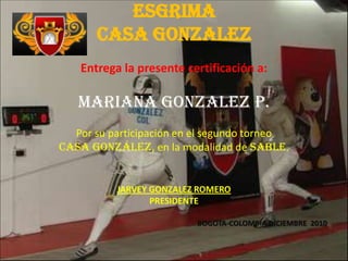 ESGRIMACASA GONZALEZ Entrega la presente certificación a: MARIANA GONZALEZ p. Por su participación en el segundo torneo  Casa González, en la modalidad de SABLE. JARVEY GONZALEZ ROMERO PRESIDENTE BOGOTA-COLOMBIA DICIEMBRE  2010 