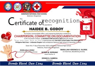 for his/her commendable effort, and unwavering dedication rendered as
CHAIRPERSON, COMMITTEE ON DOCUMENTATION
in the successful conduct of BLOODLETTING ACTIVITY 2023 with the theme
“Alay kong Dugo, Mula sa Puso” in partnership with Red Well United Eagles Club (RWUEC) and
Philippine Red Cross – Urdaneta Chapter held at Bobonan National High School on December 1, 2023.
Given this 1st day of December 2023 at Bobonan National High School,
Bobonan, Pozorrubio, Pangasinan.
MYRNA M. SERRANO
Head Teacher III
DENNIS Q. GAMBOA
Principal I
RODELIZA F. PEREZ
Co-Chairman, Bloodletting Activity
HAIDEE B. GODOY
BOBONAN NATIONAL HIGH SCHOOL
Bobonan, Pangasinan
Certificate of
This
recognition
is awarded to
MARIA LINA VERONICA E. VILORIA
Co-Chairman, Bloodletting Activity
 