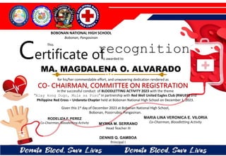 for his/her commendable effort, and unwavering dedication rendered as
CO- CHAIRMAN, COMMITTEE ON REGISTRATION
in the successful conduct of BLOODLETTING ACTIVITY 2023 with the theme
“Alay kong Dugo, Mula sa Puso” in partnership with Red Well United Eagles Club (RWUEC) and
Philippine Red Cross – Urdaneta Chapter held at Bobonan National High School on December 1, 2023.
Given this 1st day of December 2023 at Bobonan National High School,
Bobonan, Pozorrubio, Pangasinan.
MYRNA M. SERRANO
Head Teacher III
DENNIS Q. GAMBOA
Principal I
RODELIZA F. PEREZ
Co-Chairman, Bloodletting Activity
MA. MAGDALENA O. ALVARADO
BOBONAN NATIONAL HIGH SCHOOL
Bobonan, Pangasinan
Certificate of
This
recognition
is awarded to
MARIA LINA VERONICA E. VILORIA
Co-Chairman, Bloodletting Activity
 