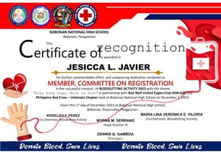 for his/her commendable effort, and unwavering dedication rendered as
MEMBER, COMMITTEE ON REGISTRATION
in the successful conduct of BLOODLETTING ACTIVITY 2023 with the theme
“Alay kong Dugo, Mula sa Puso” in partnership with Red Well United Eagles Club (RWUEC) and
Philippine Red Cross – Urdaneta Chapter held at Bobonan National High School on December 1, 2023.
Given this 1st day of December 2023 at Bobonan National High School,
Bobonan, Pozorrubio, Pangasinan.
MYRNA M. SERRANO
Head Teacher III
DENNIS Q. GAMBOA
Principal I
RODELIZA F. PEREZ
Co-Chairman, Bloodletting Activity
JESICCA L. JAVIER
BOBONAN NATIONAL HIGH SCHOOL
Bobonan, Pangasinan
Certificate of
This
recognition
is awarded to
MARIA LINA VERONICA E. VILORIA
Co-Chairman, Bloodletting Activity
 
