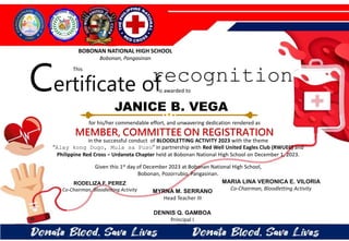 for his/her commendable effort, and unwavering dedication rendered as
MEMBER, COMMITTEE ON REGISTRATION
in the successful conduct of BLOODLETTING ACTIVITY 2023 with the theme
“Alay kong Dugo, Mula sa Puso” in partnership with Red Well United Eagles Club (RWUEC) and
Philippine Red Cross – Urdaneta Chapter held at Bobonan National High School on December 1, 2023.
Given this 1st day of December 2023 at Bobonan National High School,
Bobonan, Pozorrubio, Pangasinan.
MYRNA M. SERRANO
Head Teacher III
DENNIS Q. GAMBOA
Principal I
RODELIZA F. PEREZ
Co-Chairman, Bloodletting Activity
JANICE B. VEGA
BOBONAN NATIONAL HIGH SCHOOL
Bobonan, Pangasinan
Certificate of
This
recognition
is awarded to
MARIA LINA VERONICA E. VILORIA
Co-Chairman, Bloodletting Activity
 