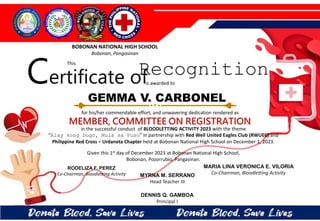 for his/her commendable effort, and unwavering dedication rendered as
MEMBER, COMMITTEE ON REGISTRATION
in the successful conduct of BLOODLETTING ACTIVITY 2023 with the theme
“Alay kong Dugo, Mula sa Puso” in partnership with Red Well United Eagles Club (RWUEC) and
Philippine Red Cross – Urdaneta Chapter held at Bobonan National High School on December 1, 2023.
Given this 1st day of December 2023 at Bobonan National High School,
Bobonan, Pozorrubio, Pangasinan.
MYRNA M. SERRANO
Head Teacher III
DENNIS Q. GAMBOA
Principal I
RODELIZA F. PEREZ
Co-Chairman, Bloodletting Activity
GEMMA V. CARBONEL
BOBONAN NATIONAL HIGH SCHOOL
Bobonan, Pangasinan
Certificate of
This
Recognition
is awarded to
MARIA LINA VERONICA E. VILORIA
Co-Chairman, Bloodletting Activity
 