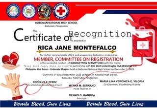 for his/her commendable effort, and unwavering dedication rendered as
MEMBER, COMMITTEE ON REGISTRATION
in the successful conduct of BLOODLETTING ACTIVITY 2023 with the theme
“Alay kong Dugo, Mula sa Puso” in partnership with Red Well United Eagles Club (RWUEC) and
Philippine Red Cross – Urdaneta Chapter held at Bobonan National High School on December 1, 2023.
Given this 1st day of December 2023 at Bobonan National High School,
Bobonan, Pozorrubio, Pangasinan.
MYRNA M. SERRANO
Head Teacher III
DENNIS Q. GAMBOA
Principal I
RODELIZA F. PEREZ
Co-Chairman, Bloodletting Activity
RICA JANE MONTEFALCO
BOBONAN NATIONAL HIGH SCHOOL
Bobonan, Pangasinan
Certificate of
This
Recognition
is awarded to
MARIA LINA VERONICA E. VILORIA
Co-Chairman, Bloodletting Activity
 