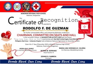 for his/her commendable effort, and unwavering dedication rendered as
CHAIRMAN, COMMITTEE ON SEATS AND HALL
in the successful conduct of BLOODLETTING ACTIVITY 2023 with the theme
“Alay kong Dugo, Mula sa Puso” in partnership with Red Well United Eagles Club (RWUEC) and
Philippine Red Cross – Urdaneta Chapter held at Bobonan National High School on December 1, 2023.
Given this 1st day of December 2023 at Bobonan National High School,
Bobonan, Pozorrubio, Pangasinan.
MYRNA M. SERRANO
Head Teacher III
DENNIS Q. GAMBOA
Principal I
RODELIZA F. PEREZ
Co-Chairman, Bloodletting Activity
RODOLFO F. DE GUZMAN
BOBONAN NATIONAL HIGH SCHOOL
Bobonan, Pangasinan
Certificate of
This
Recognition
is awarded to
MARIA LINA VERONICA E. VILORIA
Co-Chairman, Bloodletting Activity
 