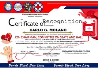 for his/her commendable effort, and unwavering dedication rendered as
CO- CHAIRMAN, COMMITTEE ON SEATS AND HALL
in the successful conduct of BLOODLETTING ACTIVITY 2023 with the theme
“Alay kong Dugo, Mula sa Puso” in partnership with Red Well United Eagles Club (RWUEC) and
Philippine Red Cross – Urdaneta Chapter held at Bobonan National High School on December 1, 2023.
Given this 1st day of December 2023 at Bobonan National High School,
Bobonan, Pozorrubio, Pangasinan.
MYRNA M. SERRANO
Head Teacher III
DENNIS Q. GAMBOA
Principal I
RODELIZA F. PEREZ
Co-Chairman, Bloodletting Activity
CARLO G. MOLANO
BOBONAN NATIONAL HIGH SCHOOL
Bobonan, Pangasinan
Certificate of
This
Recognition
is awarded to
MARIA LINA VERONICA E. VILORIA
Co-Chairman, Bloodletting Activity
 