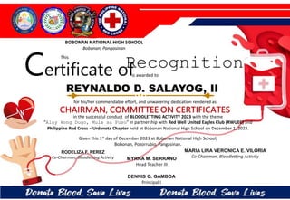 for his/her commendable effort, and unwavering dedication rendered as
CHAIRMAN, COMMITTEE ON CERTIFICATES
in the successful conduct of BLOODLETTING ACTIVITY 2023 with the theme
“Alay kong Dugo, Mula sa Puso” in partnership with Red Well United Eagles Club (RWUEC) and
Philippine Red Cross – Urdaneta Chapter held at Bobonan National High School on December 1, 2023.
Given this 1st day of December 2023 at Bobonan National High School,
Bobonan, Pozorrubio, Pangasinan.
MYRNA M. SERRANO
Head Teacher III
DENNIS Q. GAMBOA
Principal I
RODELIZA F. PEREZ
Co-Chairman, Bloodletting Activity
REYNALDO D. SALAYOG, II
BOBONAN NATIONAL HIGH SCHOOL
Bobonan, Pangasinan
Certificate of
This
Recognition
is awarded to
MARIA LINA VERONICA E. VILORIA
Co-Chairman, Bloodletting Activity
 