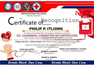 for his/her commendable effort, and unwavering dedication rendered as
CO- CHAIRMAN, COMMITTEE ON CERTIFICATES
in the successful conduct of BLOODLETTING ACTIVITY 2023 with the theme
“Alay kong Dugo, Mula sa Puso” in partnership with Red Well United Eagles Club (RWUEC) and
Philippine Red Cross – Urdaneta Chapter held at Bobonan National High School on December 1, 2023.
Given this 1st day of December 2023 at Bobonan National High School,
Bobonan, Pozorrubio, Pangasinan.
MYRNA M. SERRANO
Head Teacher III
DENNIS Q. GAMBOA
Principal I
RODELIZA F. PEREZ
Co-Chairman, Bloodletting Activity
PHILIP P. ITLIONG
BOBONAN NATIONAL HIGH SCHOOL
Bobonan, Pangasinan
Certificate of
This
Recognition
is awarded to
MARIA LINA VERONICA E. VILORIA
Co-Chairman, Bloodletting Activity
 