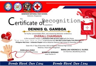 for his/her commendable effort, and unwavering dedication rendered as
OVERALL CHAIRMAN
in the successful conduct of BLOODLETTING ACTIVITY 2023 with the theme
“Alay kong Dugo, Mula sa Puso” in partnership with Red Well United Eagles Club (RWUEC) and
Philippine Red Cross – Urdaneta Chapter held at Bobonan National High School on December 1, 2023.
Given this 1st day of December 2023 at Bobonan National High School,
Bobonan, Pozorrubio, Pangasinan.
MYRNA M. SERRANO
Head Teacher III
RODELIZA F. PEREZ
Co-Chairman, Bloodletting Activity
DENNIS Q. GAMBOA
BOBONAN NATIONAL HIGH SCHOOL
Bobonan, Pangasinan
Certificate of
This
Recognition
is awarded to
MARIA LINA VERONICA E. VILORIA
Co-Chairman, Bloodletting Activity
 