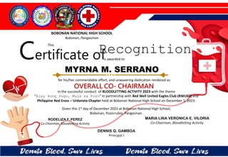 for his/her commendable effort, and unwavering dedication rendered as
OVERALL CO- CHAIRMAN
in the successful conduct of BLOODLETTING ACTIVITY 2023 with the theme
“Alay kong Dugo, Mula sa Puso” in partnership with Red Well United Eagles Club (RWUEC) and
Philippine Red Cross – Urdaneta Chapter held at Bobonan National High School on December 1, 2023.
Given this 1st day of December 2023 at Bobonan National High School,
Bobonan, Pozorrubio, Pangasinan.
DENNIS Q. GAMBOA
Principal I
RODELIZA F. PEREZ
Co-Chairman, Bloodletting Activity
MYRNA M. SERRANO
BOBONAN NATIONAL HIGH SCHOOL
Bobonan, Pangasinan
Certificate of
This
Recognition
is awarded to
MARIA LINA VERONICA E. VILORIA
Co-Chairman, Bloodletting Activity
 