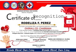 for his/her commendable effort, and unwavering dedication rendered as
OVERALL CO- CHAIRMAN
in the successful conduct of BLOODLETTING ACTIVITY 2023 with the theme
“Alay kong Dugo, Mula sa Puso” in partnership with Red Well United Eagles Club (RWUEC) and
Philippine Red Cross – Urdaneta Chapter held at Bobonan National High School on December 1, 2023.
Given this 1st day of December 2023 at Bobonan National High School,
Bobonan, Pozorrubio, Pangasinan.
DENNIS Q. GAMBOA
Principal I
RODELIZA F. PEREZ
Co-Chairman, Bloodletting Activity
RODELIZA F. PEREZ
BOBONAN NATIONAL HIGH SCHOOL
Bobonan, Pangasinan
Certificate of
This
Recognition
is awarded to
MARIA LINA VERONICA E. VILORIA
Co-Chairman, Bloodletting Activity
MYRNA M. SERRANO
Head Teacher III
 