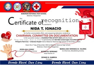 for his/her commendable effort, and unwavering dedication rendered as
CHAIRMAN, COMMITTEE ON DOCUMENTATION
in the successful conduct of BLOODLETTING ACTIVITY 2023 with the theme
“Alay kong Dugo, Mula sa Puso” in partnership with Red Well United Eagles Club (RWUEC) and
Philippine Red Cross – Urdaneta Chapter held at Bobonan National High School on December 1, 2023.
Given this 1st day of December 2023 at Bobonan National High School,
Bobonan, Pozorrubio, Pangasinan.
MYRNA M. SERRANO
Head Teacher III
DENNIS Q. GAMBOA
Principal I
RODELIZA F. PEREZ
Co-Chairman, Bloodletting Activity
NIDA T. IGNACIO
BOBONAN NATIONAL HIGH SCHOOL
Bobonan, Pangasinan
Certificate of
This
recognition
is awarded to
MARIA LINA VERONICA E. VILORIA
Co-Chairman, Bloodletting Activity
 
