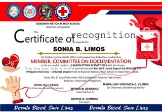 for his/her commendable effort, and unwavering dedication rendered as
MEMBER, COMMITTEE ON DOCUMENTATION
in the successful conduct of BLOODLETTING ACTIVITY 2023 with the theme
“Alay kong Dugo, Mula sa Puso” in partnership with Red Well United Eagles Club (RWUEC) and
Philippine Red Cross – Urdaneta Chapter held at Bobonan National High School on December 1, 2023.
Given this 1st day of December 2023 at Bobonan National High School,
Bobonan, Pozorrubio, Pangasinan.
MYRNA M. SERRANO
Head Teacher III
DENNIS Q. GAMBOA
Principal I
RODELIZA F. PEREZ
Co-Chairman, Bloodletting Activity
SONIA B. LIMOS
BOBONAN NATIONAL HIGH SCHOOL
Bobonan, Pangasinan
Certificate of
This
recognition
is awarded to
MARIA LINA VERONICA E. VILORIA
Co-Chairman, Bloodletting Activity
 