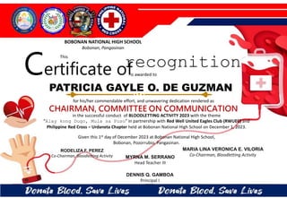 for his/her commendable effort, and unwavering dedication rendered as
CHAIRMAN, COMMITTEE ON COMMUNICATION
in the successful conduct of BLOODLETTING ACTIVITY 2023 with the theme
“Alay kong Dugo, Mula sa Puso” in partnership with Red Well United Eagles Club (RWUEC) and
Philippine Red Cross – Urdaneta Chapter held at Bobonan National High School on December 1, 2023.
Given this 1st day of December 2023 at Bobonan National High School,
Bobonan, Pozorrubio, Pangasinan.
MYRNA M. SERRANO
Head Teacher III
DENNIS Q. GAMBOA
Principal I
RODELIZA F. PEREZ
Co-Chairman, Bloodletting Activity
PATRICIA GAYLE O. DE GUZMAN
BOBONAN NATIONAL HIGH SCHOOL
Bobonan, Pangasinan
Certificate of
This
recognition
is awarded to
MARIA LINA VERONICA E. VILORIA
Co-Chairman, Bloodletting Activity
 