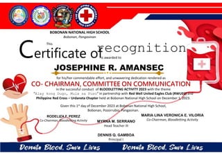 for his/her commendable effort, and unwavering dedication rendered as
CO- CHAIRMAN, COMMITTEE ON COMMUNICATION
in the successful conduct of BLOODLETTING ACTIVITY 2023 with the theme
“Alay kong Dugo, Mula sa Puso” in partnership with Red Well United Eagles Club (RWUEC) and
Philippine Red Cross – Urdaneta Chapter held at Bobonan National High School on December 1, 2023.
Given this 1st day of December 2023 at Bobonan National High School,
Bobonan, Pozorrubio, Pangasinan.
MYRNA M. SERRANO
Head Teacher III
DENNIS Q. GAMBOA
Principal I
RODELIZA F. PEREZ
Co-Chairman, Bloodletting Activity
JOSEPHINE R. AMANSEC
BOBONAN NATIONAL HIGH SCHOOL
Bobonan, Pangasinan
Certificate of
This
recognition
is awarded to
MARIA LINA VERONICA E. VILORIA
Co-Chairman, Bloodletting Activity
 