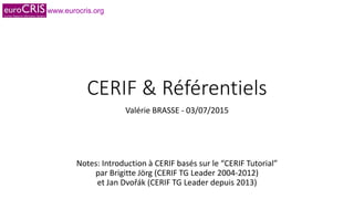 www.eurocris.org
CERIF & Référentiels
Valérie BRASSE - 03/07/2015
Notes: Introduction à CERIF basés sur le “CERIF Tutorial”
par Brigitte Jörg (CERIF TG Leader 2004-2012)
et Jan Dvořák (CERIF TG Leader depuis 2013)
 