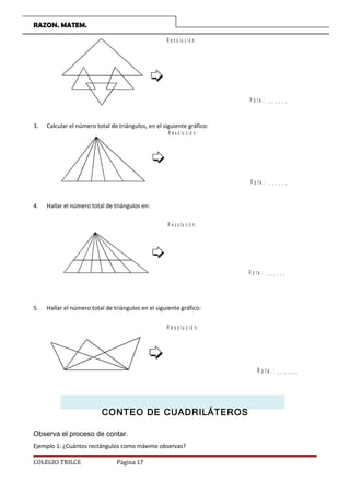 RAZON. MATEM.
R e s o lu c ió n :
R p t a . : _ _ _ _ _ _
3. Calcular el número total de triángulos, en el siguiente gráfico:
R e s o lu c ió n :
R p t a . : _ _ _ _ _ _
4. Hallar el número total de triángulos en:
R e s o lu c ió n :
R p t a . : _ _ _ _ _ _
5. Hallar el número total de triángulos en el siguiente gráfico:
R e s o lu c ió n :
R p t a . : _ _ _ _ _ _
CONTEO DE CUADRILÁTEROS
Observa el proceso de contar.
Ejemplo 1: ¿Cuántos rectángulos como máximo observas?
COLEGIO TRILCE Página 17
 