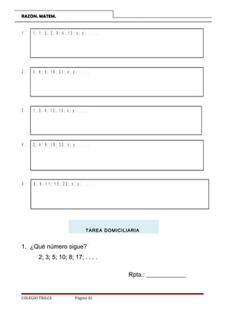 RAZON. MATEM.
1 . 1 ; 1 ; 5 ; 2 ; 9 ; 4 ; 1 3 ; x ; y ; . . . .
2 . 3 ; 6 ; 9 ; 1 8 ; 2 1 ; x ; y ; . . . .
3 . 1 ; 3 ; 4 ; 1 2 ; 1 3 ; x ; y ; . . . .
4 . 2 ; 4 ; 9 ; 1 8 ; 2 3 ; x ; y ; . . . .
5 . 8 ; 9 ; 1 1 ; 1 5 ; 2 2 ; x ; y ; . . . .
TAREA DOMICILIARIA
1. ¿Qué número sigue?
2; 3; 5; 10; 8; 17; . . . .
Rpta.: _____________
COLEGIO TRILCE Página 31
 