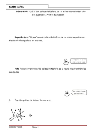 RAZON. MATEM.
Primer Reto: Quita dos palitos de fósforo, de tal manera que queden sólo
dos cuadrados. ¡Vamos tú puedes!
Segundo Reto: Mover cuatro palitos de fósforo, de tal manera que formen
tres cuadrados iguales a los iniciales.
A h o r a d ic e  m o v e r 
y n o q u it a r o s a c a r
Reto Final: Moviendo cuatro palitos de fósforo, de la figura inicial formar diez
cuadrados.
N o d e b e n q u e d a r
p a lit o s s u e lt o s
2. Con diez palitos de fósforo formar uno.
COLEGIO TRILCE Página 4
 