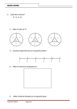 RAZON. MATEM.
4. ¿Qué letra continúa?
E; H; K; N;
4. Hallar el valor de x.
2 4
4 0
5
6 3
3 6
2
5 3
x
4
5. ¿Cuántos segmentos hay en el siguiente gráfico?
1 2 3 4 5 6
6. Hallar el número de rectángulos en:
8. Hallar el total de triángulos en la siguiente figura:
COLEGIO TRILCE Página 43
 