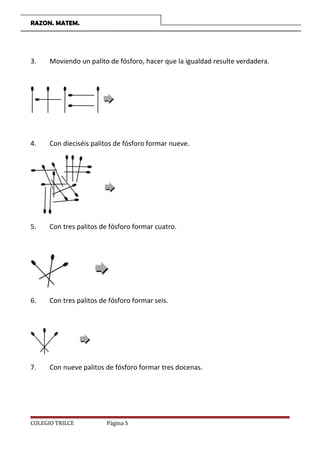 RAZON. MATEM.
3. Moviendo un palito de fósforo, hacer que la igualdad resulte verdadera.
4. Con dieciséis palitos de fósforo formar nueve.
5. Con tres palitos de fósforo formar cuatro.
6. Con tres palitos de fósforo formar seis.
7. Con nueve palitos de fósforo formar tres docenas.
COLEGIO TRILCE Página 5
 