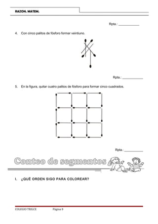 RAZON. MATEM.
Rpta.: _____________
4. Con cinco palitos de fósforo formar veintiuno.
Rpta.: _____________
5. En la figura, quitar cuatro palitos de fósforo para formar cinco cuadrados.
Rpta.: _____________
CARACTERÍSTICAS FÍSICAS:
I. ¿QUÉ ORDEN SIGO PARA COLOREAR?
COLEGIO TRILCE Página 9
 