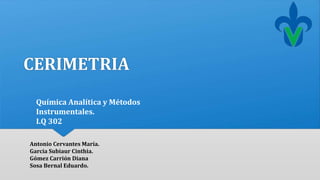 CERIMETRIA 
Química Analítica y Métodos 
Instrumentales. 
I.Q 302 
Antonio Cervantes María. 
Garcia Subiaur Cinthia. 
Gómez Carrión Diana 
Sosa Bernal Eduardo. 
 