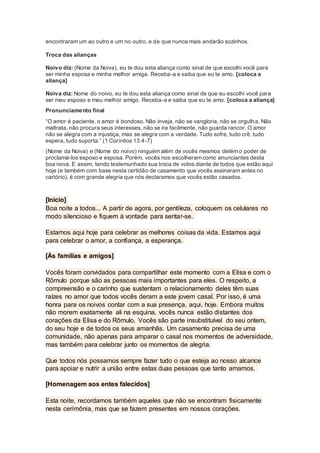 encontraram um ao outro e um no outro, e de que nunca mais andarão sozinhos.
Troca das alianças
Noivo diz: (Nome da Noiva), eu te dou esta aliança como sinal de que escolhi você para
ser minha esposa e minha melhor amiga. Receba-a e saiba que eu te amo. [coloca a
aliança]
Noiva diz: Nome do noivo, eu te dou esta aliança como sinal de que eu escolhi você para
ser meu esposo e meu melhor amigo. Receba-a e saiba que eu te amo. [coloca a aliança]
Pronunciamento final
“O amor é paciente, o amor é bondoso. Não inveja, não se vangloria, não se orgulha. Não
maltrata, não procura seus interesses, não se ira facilmente, não guarda rancor. O amor
não se alegra com a injustiça, mas se alegra com a verdade. Tudo sofre, tudo crê, tudo
espera, tudo suporta.” (1 Coríntios 13:4-7)
(Nome da Noiva) e (Nome do noivo) ninguém além de vocês mesmos detém o poder de
proclamá-los esposo e esposa. Porém, vocês nos escolheram como anunciantes desta
boa nova. E assim, tendo testemunhado sua troca de votos diante de todos que estão aqui
hoje (e também com base nesta certidão de casamento que vocês assinaram antes no
cartório), é com grande alegria que nós declaramos que vocês estão casados.
[Início]
Boa noite a todos... A partir de agora, por gentileza, coloquem os celulares no
modo silencioso e fiquem à vontade para sentar-se.
Estamos aqui hoje para celebrar as melhores coisas da vida. Estamos aqui
para celebrar o amor, a confiança, a esperança.
[Às famílias e amigos]
Vocês foram convidados para compartilhar este momento com a Elisa e com o
Rômulo porque são as pessoas mais importantes para eles. O respeito, a
compreensão e o carinho que sustentam o relacionamento deles têm suas
raízes no amor que todos vocês deram a este jovem casal. Por isso, é uma
honra para os noivos contar com a sua presença, aqui, hoje. Embora muitos
não morem exatamente ali na esquina, vocês nunca estão distantes dos
corações da Elisa e do Rômulo. Vocês são parte insubstituível do seu ontem,
do seu hoje e de todos os seus amanhãs. Um casamento precisa de uma
comunidade, não apenas para amparar o casal nos momentos de adversidade,
mas também para celebrar junto os momentos de alegria.
Que todos nós possamos sempre fazer tudo o que esteja ao nosso alcance
para apoiar e nutrir a união entre estas duas pessoas que tanto amamos.
[Homenagem aos entes falecidos]
Esta noite, recordamos também aqueles que não se encontram fisicamente
nesta cerimônia, mas que se fazem presentes em nossos corações.
 