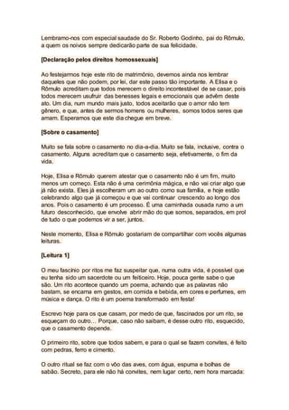 Lembramo-nos com especial saudade do Sr. Roberto Godinho, pai do Rômulo,
a quem os noivos sempre dedicarão parte de sua felicidade.
[Declaração pelos direitos homossexuais]
Ao festejarmos hoje este rito de matrimônio, devemos ainda nos lembrar
daqueles que não podem, por lei, dar este passo tão importante. A Elisa e o
Rômulo acreditam que todos merecem o direito incontestável de se casar, pois
todos merecem usufruir das benesses legais e emocionais que advêm deste
ato. Um dia, num mundo mais justo, todos aceitarão que o amor não tem
gênero, e que, antes de sermos homens ou mulheres, somos todos seres que
amam. Esperamos que este dia chegue em breve.
[Sobre o casamento]
Muito se fala sobre o casamento no dia-a-dia. Muito se fala, inclusive, contra o
casamento. Alguns acreditam que o casamento seja, efetivamente, o fim da
vida.
Hoje, Elisa e Rômulo querem atestar que o casamento não é um fim, muito
menos um começo. Esta não é uma cerimônia mágica, e não vai criar algo que
já não exista. Eles já escolheram um ao outro como sua família, e hoje estão
celebrando algo que já começou e que vai continuar crescendo ao longo dos
anos. Pois o casamento é um processo. É uma caminhada ousada rumo a um
futuro desconhecido, que envolve abrir mão do que somos, separados, em prol
de tudo o que podemos vir a ser, juntos.
Neste momento, Elisa e Rômulo gostariam de compartilhar com vocês algumas
leituras.
[Leitura 1]
O meu fascínio por ritos me faz suspeitar que, numa outra vida, é possível que
eu tenha sido um sacerdote ou um feiticeiro. Hoje, pouca gente sabe o que
são. Um rito acontece quando um poema, achando que as palavras não
bastam, se encarna em gestos, em comida e bebida, em cores e perfumes, em
música e dança. O rito é um poema transformado em festa!
Escrevo hoje para os que casam, por medo de que, fascinados por um rito, se
esqueçam do outro… Porque, caso não saibam, é desse outro rito, esquecido,
que o casamento depende.
O primeiro rito, sobre que todos sabem, e para o qual se fazem convites, é feito
com pedras, ferro e cimento.
O outro ritual se faz com o vôo das aves, com água, espuma e bolhas de
sabão. Secreto, para ele não há convites, nem lugar certo, nem hora marcada:
 