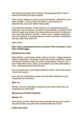 Mas há casais que jogam com os sonhos como se jogassem tênis. Ficam à
espera do momento certo para a cortada.
Tênis é assim: recebe-se o sonho do outro para destruí-lo, arrebentá-lo, como
bolha de sabão... O que se busca é ter razão e o que se ganha é o
distanciamento. Aqui, quem ganha sempre perde.
Já no frescobol é diferente: o sonho do outro é um brinquedo que deve ser
preservado, pois se sabe que, se é sonho, é coisa delicada, do coração. O bom
ouvinte é aquele que, ao falar, abre espaços para que as bolhas de sabão do
outro voem livres. Bola vai, bola vem - cresce o amor... Ninguém ganha para
que os dois ganhem. E se deseja então que o outro viva sempre, eternamente,
para que o jogo nunca tenha fim...
Rubem Alves
[Obs: Leitura composta por trechos da crônica "Tênis x frescobol". Leia o
texto completo aqui.]
[Introdução aos votos]
Elisa e Rômulo, vocês já foram muitas coisas um do outro - colegas de escola,
amigos, companheiros, namorados, noivos, e até mesmo professores e alunos,
pois vocês já ensinaram muito um ao outro e já aprenderam muito um com o
outro, nestes últimos anos. Agora, com as palavras que vocês estão prestes a
trocar, vocês passarão para a próxima fase.
Pois, com estes votos, vocês estarão dizendo ao mundo: “este é meu esposo”,
“esta é minha esposa”.
Elisa, é de livre e espontânea vontade que você aceita o Rômulo como seu
companheiro em matrimônio?
Elisa: Sim.
Rômulo, é de livre e espontânea vontade que você aceita a Elisa como sua
companheira em matrimônio?
[Banda toca o Dramatic Chipmunk]
Rômulo: Sim.
Assim sendo, por favor, dêem-se as mãos e preparem-se para dar e receber
suas juras de amor, que estão entre os maiores presentes da vida.
[Leitura dos votos]
 
