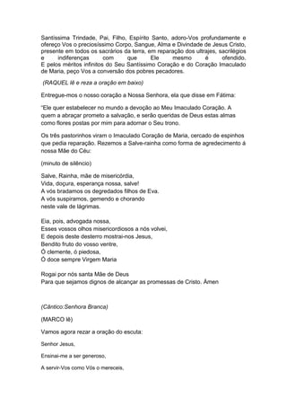 Santíssima Trindade, Pai, Filho, Espírito Santo, adoro-Vos profundamente e
ofereço Vos o preciosíssimo Corpo, Sangue, Alma e Divindade de Jesus Cristo,
presente em todos os sacrários da terra, em reparação dos ultrajes, sacrilégios
e     indiferenças       com     que      Ele    mesmo        é      ofendido.
E pelos méritos infinitos do Seu Santíssimo Coração e do Coração Imaculado
de Maria, peço Vos a conversão dos pobres pecadores.
(RAQUEL lê e reza a oração em baixo)

Entregue-mos o nosso coração a Nossa Senhora, ela que disse em Fátima:

“Ele quer estabelecer no mundo a devoção ao Meu Imaculado Coração. A
quem a abraçar prometo a salvação, e serão queridas de Deus estas almas
como flores postas por mim para adornar o Seu trono.

Os três pastorinhos viram o Imaculado Coração de Maria, cercado de espinhos
que pedia reparação. Rezemos a Salve-rainha como forma de agredecimento á
nossa Mãe do Céu:

(minuto de silêncio)

Salve, Rainha, mãe de misericórdia,
Vida, doçura, esperança nossa, salve!
A vós bradamos os degredados filhos de Eva.
A vós suspiramos, gemendo e chorando
neste vale de lágrimas.

Eia, pois, advogada nossa,
Esses vossos olhos misericordiosos a nós volvei,
E depois deste desterro mostrai-nos Jesus,
Bendito fruto do vosso ventre,
Ó clemente, ó piedosa,
Ó doce sempre Virgem Maria

Rogai por nós santa Mãe de Deus
Para que sejamos dignos de alcançar as promessas de Cristo. Ámen



(Cântico:Senhora Branca)

(MARCO lê)

Vamos agora rezar a oração do escuta:

Senhor Jesus,

Ensinai-me a ser generoso,

A servir-Vos como Vós o mereceis,
 