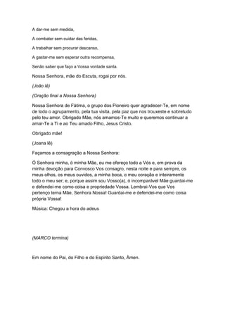 A dar-me sem medida,

A combater sem cuidar das feridas,

A trabalhar sem procurar descanso,

A gastar-me sem esperar outra recompensa,

Senão saber que faço a Vossa vontade santa.

Nossa Senhora, mãe do Escuta, rogai por nós.

(João lê)

(Oração final a Nossa Senhora)

Nossa Senhora de Fátima, o grupo dos Pioneiro quer agradecer-Te, em nome
de todo o agrupamento, pela tua visita, pela paz que nos trouxeste e sobretudo
pelo teu amor. Obrigado Mãe, nós amamos-Te muito e queremos continuar a
amar-Te a Ti e ao Teu amado Filho, Jesus Cristo.

Obrigado mãe!

(Joana lê)

Façamos a consagração a Nossa Senhora:

Ó Senhora minha, ó minha Mãe, eu me ofereço todo a Vós e, em prova da
minha devoção para Convosco Vos consagro, nesta noite e para sempre, os
meus olhos, os meus ouvidos, a minha boca, o meu coração e inteiramente
todo o meu ser; e, porque assim sou Vosso(a), ó incomparável Mãe guardai-me
e defendei-me como coisa e propriedade Vossa. Lembrai-Vos que Vos
pertenço terna Mãe, Senhora Nossa! Guardai-me e defendei-me como coisa
própria Vossa!

Música: Chegou a hora do adeus




(MARCO termina)



Em nome do Pai, do Filho e do Espirito Santo, Ámen.
 