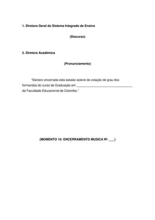 1. Diretora Geral do Sistema Integrado de Ensino
(Discurso)
2. Diretora Acadêmica
(Pronunciamento)
“Declaro encerrada esta sessão solene de colação de grau dos
formandos do curso de Graduação em ________________________________
da Faculdade Educacional de Colombo.”
(MOMENTO 10: ENCERRAMENTO MUSICA Nº. ___)
 