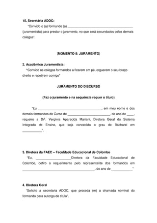 15. Secretária ADOC:
“Convido o (a) formando (a) _____________________________________
(juramentista) para prestar o juramento, no que será secundados pelos demais
colegas”.
(MOMENTO 8: JURAMENTO)
2. Acadêmico Juramentista:
“Convido os colegas formandos a ficarem em pé, erguerem o seu braço
direito e repetirem comigo”
JURAMENTO DO DISCURSO
(Faz o juramento e na sequência requer o título)
“Eu ____________________________________, em meu nome e dos
demais formandos do Curso de ________________________, do ano de ____,
requeiro a Drª. Vergínia Aparecida Mariani, Diretora Geral do Sistema
Integrado de Ensino, que seja concedido o grau de Bacharel em
___________”.
3. Diretora da FAEC – Faculdade Educacional de Colombo
“Eu, ____________________Diretora da Faculdade Educacional de
Colombo, defiro o requerimento pelo representante dos formandos em
_________________________________________, do ano de ____________”
4. Diretora Geral
“Solicito a secretaria ADOC, que proceda (m) a chamada nominal do
formando para outorga do título”.
 