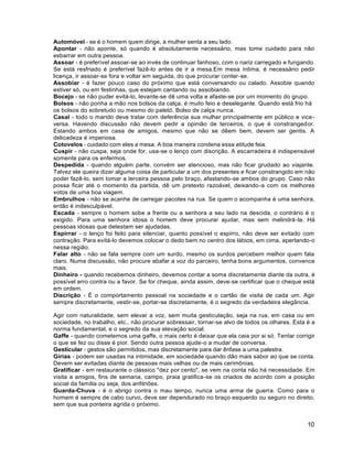 10
Automóvel - se é o homem quem dirige, a mulher senta a seu lado.
Apontar - não aponte, só quando é absolutamente necessário, mas tome cuidado para não
esbarrar em outra pessoa.
Assoar - é preferível assoar-se ao invés de continuar fanhoso, com o nariz carregado e fungando.
Se está resfriado é preferível fazê-lo antes de ir a mesa.Em mesa íntima, é necessário pedir
licença, ir assoar-se fora e voltar em seguida, do que procurar conter-se.
Assobiar - é fazer pouco caso do próximo que está conversando ou calado. Assobie quando
estiver só, ou em festinhas, que estejam cantando ou assobiando.
Bocejo - se não puder evitá-lo, levante-se dê uma volta e afaste-se por um momento do grupo.
Bolsos - não ponha a mão nos bolsos da calça, é muito feio e deselegante. Quando está frio há
os bolsos do sobretudo ou mesmo do paletó. Bolso de calça nunca.
Casal - todo o marido deve tratar com deferência sua mulher principalmente em público e vice-
versa. Havendo discussão não devem pedir a opinião de terceiros, o que é constrangedor.
Estando ambos em casa de amigos, mesmo que não se dêem bem, devem ser gentis. A
delicadeza é imperiosa.
Cotovelos - cuidado com eles a mesa. A boa maneira condena essa atitude feia.
Cuspir - não cuspa, seja onde for, usa-se o lenço com discrição. A escarradeira é indispensável
somente para os enfermos.
Despedida - quando alguém parte, convém ser atencioso, mas não ficar grudado ao viajante.
Talvez ele queira dizer alguma coisa de particular a um dos presentes e ficar constrangido em não
poder fazê-lo, sem tomar a terceira pessoa pelo braço, afastando-se ambos do grupo. Caso não
possa ficar até o momento da partida, dê um pretexto razoável, deixando-a com os melhores
votos de uma boa viagem.
Embrulhos - não se acanhe de carregar pacotes na rua. Se quem o acompanha é uma senhora,
então é indesculpável.
Escada - sempre o homem sobe a frente ou a senhora a seu lado na descida, o contrário é o
exigido. Para uma senhora idosa o homem deve procurar ajudar, mas sem melindrá-la. Há
pessoas idosas que detestam ser ajudadas.
Espirrar - o lenço foi feito para silenciar, quanto possível o espirro, não deve ser evitado com
contração. Para evitá-lo devemos colocar o dedo bem no centro dos lábios, em cima, apertando-o
nessa região.
Falar alto - não se fala sempre com um surdo, mesmo os surdos percebem melhor quem fala
claro. Numa discussão, não procure abafar a voz do parceiro, tenha bons argumentos, convence
mais.
Dinheiro - quando recebemos dinheiro, devemos contar a soma discretamente diante da outra, é
possível erro contra ou a favor. Se for cheque, ainda assim, deve-se certificar que o cheque está
em ordem.
Discrição - É o comportamento pessoal na sociedade e o cartão de visita de cada um. Agir
sempre discretamente, vestir-se, portar-se discretamente, é o segredo da verdadeira elegância.
Agir com naturalidade, sem elevar a voz, sem muita gesticulação, seja na rua, em casa ou em
sociedade, no trabalho, etc., não procurar sobressair, tornar-se alvo de todos os olhares. Esta é a
norma fundamental, e o segredo da sua elevação social.
Gaffe - quando cometemos uma gaffe, o mais certo é deixar que ela caia por si só. Tentar corrigir
o que se fez ou disse é pior. Sendo outra pessoa ajude-o a mudar de conversa.
Gesticular - gestos são permitidos, mas discretamente para dar ênfase a uma palestra.
Gírias - podem ser usadas na intimidade, em sociedade quando dão mais sabor ao que se conta.
Devem ser evitadas diante de pessoas mais velhas ou de mais cerimônias.
Gratificar - em restaurante o clássico "dez por cento", se vem na conta não há necessidade. Em
visita a amigos, fins de semana, campo, praia gratifica-se os criados de acordo com a posição
social da família ou seja, dos anfitriões.
Guarda-Chuva - é o abrigo contra o mau tempo, nunca uma arma de guerra. Como para o
homem é sempre de cabo curvo, deve ser dependurado no braço esquerdo ou seguro no direito,
sem que sua ponteira agrida o próximo.
 