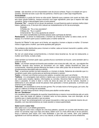 11
Livros - não devolver um livro emprestado é ato de pouca cortesia. Faça-o no estado em que o
recebeu. Devolve-se tudo o que não nos pertence, mesmo que o valor seja insignificante.
Pontualidade
Pontualidade é o ponto de honra na vida social. Sabendo que a pessoa com quem se trata, não
tem essa virtude britânica, marque encontro num lugar agradável, para que a espera não seja
cansativa. Deixe a desvantagem para a outra pessoa
Pronome "Eu" - quando há um grupo de pessoas, no qual fazemos parte é sempre melhor dizer:
fulano, beltrano e eu. É de bom tom colocar-se modestamente no fim da enumeração.
Exceção
O Patrão diz: "Eu e meu secretário".
O Bispo diz: "Eu e o padre".
O General diz: "Eu e meu ajudante de ordens".
Em casos semelhantes à primeira pessoa cede a primazia às demais.
Restaurante - ao entrar no restaurante, o homem vai à frente da mulher ou lado a lado, se há
espaço. É o homem quem puxa a cadeira para a mulher sentar-se.
Quando há "Maitre" é ele quem vai à frente, em seguida o homem e depois a mulher. O homem
indica o lugar para a mulher, que senta ajudada pelo garçom.
Os cardápios são distribuídos para o homem e mulher, cabe ao homem transmitir o pedido, enfim,
tudo que a mulher precisar.
Se vier um casal amigo cumprimentá-los, o homem deve levantar-se. Ao sair do restaurante, a
mulher vai à frente, ou lado a lado.
Cabe também ao homem pedir capa, guarda-chuva e sombreiro se houver, como também abrir a
porta de saída.
Salão - um homem sempre se levanta para receber uma xícara de café, chá, etc., que alguém lhe
estende. Quando dois homens se encontram em um salão, ambos levantam-se para se
cumprimentar. Havendo grande diferença de idade o mais velho pode não se levantar mas pede
simpaticamente desculpas pela sua atitude.
Táxi - a senhoras sentam ao lado esquerdo e o homem à direita. Sabemos de antemão que é o
cavalheiro quem abre a porta para as senhoras entrarem e saírem.
Teatro - o homem vai à frente a procura de cadeira, na saída é ela quem vai à frente.
Telefone - é o empregado mais solícito e rápido que a era moderna nos proporcionou. Ele deve
ser usado para recados rápidos, informações ou convites. Devemos falar ao telefone com voz
clara e pausada. O certo é dizer o nome da dona da casa em vez do número. Quando o
telefonema é uma atenção social de pessoa mais graduada a menos graduada, a primeira que
chama é quem desliga.
Televisão - em sociedade é arma de dois gumes. Por um lado reúne e forma grupo, por outro, faz
calar e o silêncio é inimigo da sociedade.
Tossir - ao tossir deve-se levar o lenço à boca para abafar e evitar salivas.
Ser um "Gentleman”
Um cavalheiro tem a obrigação de suportar impertinências e mesmo inconveniências até um certo
ponto, mas não hesite em aplicar o remédio certo na hora precisa, mas com discrição, de tal
maneira que o visado perceba o que se passa.
Não crie "aura" de constrangimento num grupo recusando a mão que se estende mesmo de um
desafeto, com isso demonstramos ao nosso opositor a nossa superioridade.
Saber ouvir e saber falar
Não saber ouvir, é um defeito gravíssimo.
Coisa alguma corta mais a alegria de uma boa palestra, quando um ouvinte está frenético para
entrar na conversa, logo que haja uma deixa. Saber ouvir é a mais difícil arte e dá ao parceiro,
força e estímulo para expor com mais facilidade o que tem em mente. Sem uma palestra
agradável e em termos elevado, com a voz natural, a vida em sociedade se torna enfadonha.
 