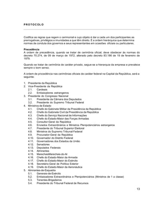13
PR O T O C OL O
Codifica as regras que regem o cerimonial e cujo objeto é dar a cada um dos participantes as
prerrogativas, privilégios e imunidades a que têm direito. É a ordem hierárquica que determina
normas de conduta dos governos e seus representantes em ocasiões oficiais ou particulares.
Precedência
A ordem de precedência, quando se tratar de cerimônia oficial, deve obedecer às normas do
decreto 70.274, de 09 de março de 1972, alterado pelo decreto 83.186 de 19 de fevereiro de
1979.
Quando se tratar de cerimônia de caráter privado, segue-se a hierarquia da empresa e prevalece
sempre o bom senso.
A ordem de procedência nas cerimônias oficiais de caráter federal na Capital da República, será a
seguinte:
1. Presidente da República
2. Vice-Presidente da República
2.1. Cardeais
2.2. Embaixadores estrangeiros
3. Presidente do Congresso Nacional
3.1. Presidente da Câmara dos Deputados
3.2. Presidente do Supremo Tribunal Federal
4. Ministros de Estado
4.1. Chefe do Gabinete Militar da Presidência da República
4.2. Chefe do Gabinete Civil da Presidência da República
4.3. Chefe do Serviço Nacional de Informações
4.4. Chefe do Estado-Maior das Forças Armadas
4.5. Consultor-Geral da República
4.6. Enviados Extraordinários e Ministros Plenipotenciários estrangeiros
4.7. Presidente do Tribunal Superior Eleitoral
4.8. Ministros do Supremo Tribunal Federal
4.9. Procurador-Geral da República
4.10. Governador do Distrito Federal
4.11. Governadores dos Estados da União
4.12. Senadores
4.13. Deputados Federais
4.14. Almirantes
4.15. MarechaisMarechais-do-Ar
4.16. Chefe do Estado-Maior da Armada
4.17. Chefe do Estado-Maior do Exército
4.18. Secretário-Geral de Política Exterior
4.19. Chefe do Estado-Maior da Aeronáutica
5. Almirantes-de-Esquadra
5.1. Generais-de-Exército
5.2. Embaixadores Extraordinários e Plenipotenciários (Ministros de 1 a classe)
5.3. Tenentes-Brigadeiros
5.4. Presidente do Tribunal Federal de Recursos
 