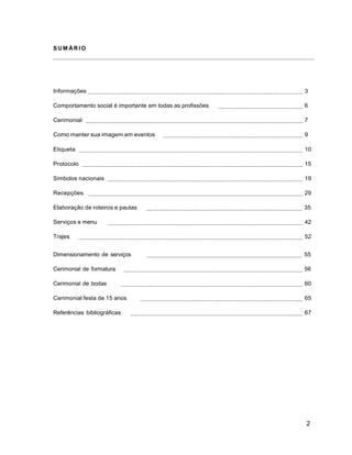 2
SU M ÁR IO
Informações 3
Comportamento social é importante em todas as profissões 6
Cerimonial 7
Como manter sua imagem em eventos 9
Etiqueta 10
Protocolo 15
Símbolos nacionais 19
Recepções 29
Elaboração de roteiros e pautas 35
Serviços e menu 42
Trajes 52
Dimensionamento de serviços 55
Cerimonial de formatura 56
Cerimonial de bodas 60
Cerimonial festa de 15 anos 65
Referências bibliográficas 67
 