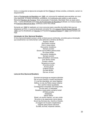 22
trono, e a segunda na época da coroação de Dom Pedro II. Ambas versões, entretanto, caíram no
esquecimento.
Após a Proclamação da República em 1889, um concurso foi realizado para escolher um novo
Hino Nacional. A música vencedora, entretanto, foi hostilizada pelo público e pelo próprio
Marechal Deodoro da Fonseca. Esta composição ("Liberdade, liberdade! Abre as asas sobre
nós!...") seria oficializada como Hino da Proclamação da República do Brasil, e a música original,
de Francisco Manuel da Silva, continuou como hino oficial.
Somente em 1906 foi realizado um novo concurso para a escolha da melhor letra que se
adaptasse ao hino, e o poema declarado vencedor foi o de Joaquim Osório Duque Estrada, em
1909, que foi oficializado por Decreto do Presidente Epitácio Pessoa em 1922 e permanece até
hoje.
Introdução do Hino Nacional Brasileiro
O hino nacional brasileiro possui, ainda, embora pouco conhecida, uma letra para a introdução
que atualmente é só instrumental. Letra atribuída a Américo de Moura
Espera o Brasil
Que todos cumprai
Com o vosso dever.
Eia avante, brasileiros,
Sempre avante!
Gravai com burilNos pátrios anais
Do vosso poder.
Eia avante, brasileiros,
Sempre avante!
Servi o BrasilSem esmorecer,
Com ânimo audaz
Cumpri o dever,
Na guerra e na paz,
À sombra da lei,
À brisa gentil
O lábaro erguei
Do belo Brasil.
Eia sus, oh sus!
Letra do Hino Nacional Brasileiro
Ouviram do Ipiranga as margens plácidas
De um povo heróico o brado retumbante,
E o sol da Liberdade, em raios fúlgidos,
Brilhou no céu da Pátria nesse instante.
Se o penhor dessa igualdade
Conseguimos conquistar com braço forte,
Em teu seio, ó Liberdade,
Desafia o nosso peito a própria morte!
Ó Pátria amada,
Idolatrada,
Salve! Salve!
Brasil, um sonho intenso, um raio vívido
De amor e de esperança a terra desce,
Se em teu formoso céu, risonho e límpido,
A imagem do Cruzeiro resplandece.
Gigante pela própria natureza,
És belo, és forte, impávido colosso,
 