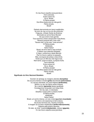 23
E o teu futuro espelha essa grandeza
Terra adorada,
Entre outras mil,
És tu, Brasil,
Ó Pátria amada!
Dos filhos deste solo és mãe gentil,
Pátria amada,
Brasil!
Deitado eternamente em berço esplêndido,
Ao som do mar e à luz do céu profundo,
Fulguras, ó Brasil, florão da América,
Iluminado ao sol do Novo Mundo!
Do que a terra mais garrida
Teus risonhos, lindos campos têm mais flores;
"Nossos bosques têm mais vida",
"Nossa vida" no teu seio "mais amores".
Ó Pátria amada,
Idolatrada,
Salve! Salve!
Brasil, de amor eterno seja símbolo
O lábaro que ostentas estrelado,
E diga o verde-louro desta flâmula-
Paz no futuro e glória no passado.
Mas, se ergues da justiça a clava forte,
Verás que um filho teu não foge à luta,
Nem teme, quem te adora, a própria morte.
Terra adorada
Entre outras mil,
És tu, Brasil,
Ó Pátria amada!
Dos filhos deste solo és mãe gentil,
Pátria amada,
Brasil!
Significado do Hino Nacional Brasileiro
Ouviram do Ipiranga as margens plácidas (tranqüilas)
De um povo heróico o brado (grito) retumbante (estrondoso)
E o sol da Liberdade, em raios fúlgidos (brilhantes)
Brilhou no céu da Pátria nesse instante.
Se o penhor (garantia) dessa igualdade
Conseguimos conquistar com braço forte,
Em teu seio, ó Liberdade,
Desafia o nosso peito a própria morte!
Ó Pátria amada,
Idolatrada,
Salve! Salve!
Brasil, um sonho intenso, um raio vívido (que tem vivacidade)
De amor e de esperança à terra desce,
Se em teu formoso céu, risonho e límpido,
A imagem do Cruzeiro resplandece (brilha intensamente).
Gigante pela própria natureza,
És belo, és forte, impávido(destemido), colosso (gigante),
E o teu futuro espelha essa grandeza
 