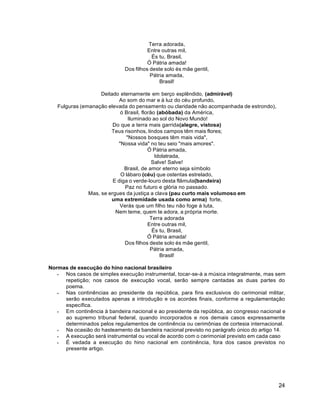 24
Terra adorada,
Entre outras mil,
És tu, Brasil,
Ó Pátria amada!
Dos filhos deste solo és mãe gentil,
Pátria amada,
Brasil!
Deitado eternamente em berço esplêndido, (admirável)
Ao som do mar e à luz do céu profundo,
Fulguras (emanação elevada do pensamento ou claridade não acompanhada de estrondo),
ó Brasil, florão (abóbada) da América,
Iluminado ao sol do Novo Mundo!
Do que a terra mais garrida(alegre, vistosa)
Teus risonhos, lindos campos têm mais flores;
"Nossos bosques têm mais vida",
"Nossa vida" no teu seio "mais amores".
Ó Pátria amada,
Idolatrada,
Salve! Salve!
Brasil, de amor eterno seja símbolo
O lábaro (céu) que ostentas estrelado,
E diga o verde-louro desta flâmula(bandeira)
Paz no futuro e glória no passado.
Mas, se ergues da justiça a clava (pau curto mais volumoso em
uma extremidade usada como arma) forte,
Verás que um filho teu não foge à luta,
Nem teme, quem te adora, a própria morte.
Terra adorada
Entre outras mil,
És tu, Brasil,
Ó Pátria amada!
Dos filhos deste solo és mãe gentil,
Pátria amada,
Brasil!
Normas de execução do hino nacional brasileiro
 Nos casos de simples execução instrumental, tocar-se-à a música integralmente, mas sem
repetição; nos casos de execução vocal, serão sempre cantadas as duas partes do
poema.
 Nas continências ao presidente da república, para fins exclusivos do cerimonial militar,
serão executados apenas a introdução e os acordes finais, conforme a regulamentação
específica.
 Em continência à bandeira nacional e ao presidente da república, ao congresso nacional e
ao supremo tribunal federal, quando incorporados e nos demais casos expressamente
determinados pelos regulamentos de continência ou cerimônias de cortesia internacional.
 Na ocasião do hasteamento da bandeira nacional previsto no parágrafo único do artigo 14.
 A execução será instrumental ou vocal de acordo com o cerimonial previsto em cada caso
 É vedada a execução do hino nacional em continência, fora dos casos previstos no
presente artigo.
 
