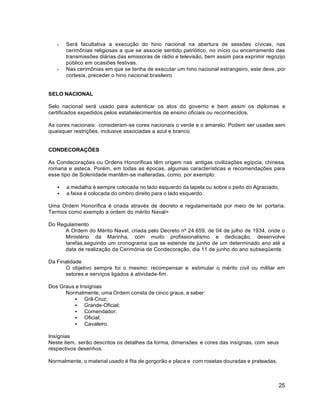 25
 Será facultativa a execução do hino nacional na abertura de sessões cívicas, nas
cerimônias religiosas a que se associe sentido patriótico, no início ou encerramento das
transmissões diárias das emissoras de rádio e televisão, bem assim para exprimir regozijo
público em ocasiões festivas.
 Nas cerimônias em que se tenha de executar um hino nacional estrangeiro, este deve, por
cortesia, preceder o hino nacional brasileiro
SELO NACIONAL
Selo nacional será usado para autenticar os atos do governo e bem assim os diplomas e
certificados expedidos pelos estabelecimentos de ensino oficiais ou reconhecidos.
As cores nacionais: consideram-se cores nacionais o verde e o amarelo. Podem ser usadas sem
quaisquer restrições, inclusive associadas a azul e branco.
CONDECORAÇÕES
As Condecorações ou Ordens Honoríficas têm origem nas antigas civilizações egípcia, chinesa,
romana e asteca. Porém, em todas as épocas, algumas características e recomendações para
esse tipo de Solenidade mantêm-se inalteradas, como, por exemplo:
 a medalha é sempre colocada no lado esquerdo da lapela ou sobre o peito do Agraciado;
 a faixa é colocada do ombro direito para o lado esquerdo.
Uma Ordem Honorífica é criada através de decreto e regulamentada por meio de lei portaria.
Termos como exemplo a ordem do mérito Naval>
Do Regulamento
A Ordem do Mérito Naval, criada pelo Decreto nº 24.659, de 04 de julho de 1934, onde o
Ministério da Marinha, com muito profissionalismo e dedicação, desenvolve
tarefas,seguindo um cronograma que se estende de junho de um determinado ano até a
data de realização da Cerimônia de Condecoração, dia 11 de junho do ano subseqüente.
Da Finalidade
O objetivo sempre foi o mesmo: recompensar e estimular o mérito civil ou militar em
setores e serviços ligados à atividade-fim.
Dos Graus e Insígnias
Normalmente, uma Ordem consta de cinco graus, a saber:
 Grã-Cruz;
 Grande-Oficial;
 Comendador;
 Oficial;
 Cavaleiro.
Insígnias
Neste item, serão descritos os detalhes da forma, dimensões e cores das insígnias, com seus
respectivos desenhos.
Normalmente, o material usado é fita de gorgorão e placa e com rosetas douradas e prateadas.
 