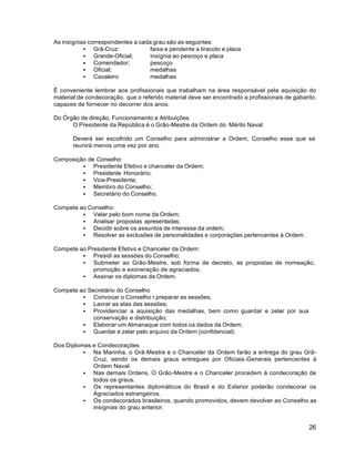 26
As insígnias correspondentes a cada grau são as seguintes:
 Grã-Cruz: faixa e pendente a tiracolo e placa
 Grande-Oficial; insígnia ao pescoço e placa
 Comendador; pescoço
 Oficial; medalhas
 Cavaleiro medalhas
.
É conveniente lembrar aos profissionais que trabalham na área responsável pela aquisição do
material de condecoração, que o referido material deve ser encontrado a profissionais de gabarito,
capazes de fornecer no decorrer dos anos.
Do Órgão de direção, Funcionamento e Atribuições
O Presidente da República é o Grão-Mestre da Ordem do Mérito Naval.
Deverá ser escolhido um Conselho para administrar a Ordem, Conselho esse que se
reunirá menos uma vez por ano.
Composição de Conselho:
 Presidente Efetivo e chanceler da Ordem;
 Presidente Honorário;
 Vice-Presidente;
 Membro do Conselho;
 Secretário do Conselho.
Compete ao Conselho:
 Velar pelo bom nome da Ordem;
 Analisar propostas apresentadas;
 Decidir sobre os assuntos de interesse da ordem;
 Resolver as exclusões de personalidades e corporações pertencentes à Ordem.
Compete ao Presidente Efetivo e Chanceler da Ordem:
 Presidi as sessões do Conselho;
 Submeter ao Grão-Mestre, sob forma de decreto, as propostas de nomeação,
promoção e exoneração de agraciados;
 Assinar os diplomas da Ordem.
Compete ao Secretário do Conselho
 Convocar o Conselho r preparar as sessões;
 Lavrar as atas das sessões;
 Providenciar a aquisição das medalhas, bem como guardar e zelar por sua
conservação e distribuição;
 Elaborar um Almanaque com todos os dados da Ordem;
 Guardar e zelar pelo arquivo da Ordem (confidencial).
Dos Diplomas e Condecorações
 Na Marinha, o Grã-Mestre e o Chanceler da Ordem farão a entrega do grau Grã-
Cruz, sendo os demais graus entregues por Oficiais-Generais pertencentes à
Ordem Naval.
 Nas demais Ordens, O Grão-Mestre e o Chanceler procedem à condecoração de
todos os graus.
 Os representantes diplomáticos do Brasil e do Exterior poderão condecorar os
Agraciados estrangeiros.
 Os condecorados brasileiros, quando promovidos, devem devolver ao Conselho as
insígnias do grau anterior.
 
