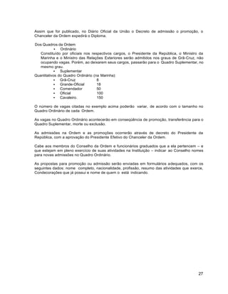 27
Assim que for publicado, no Diário Oficial da União o Decreto de admissão o promoção, o
Chanceler da Ordem expedirá o Diploma.
Dos Quadros da Ordem
 Ordinário
Constituído por oficiais nos respectivos cargos, o Presidente da República, o Ministro da
Marinha e o Ministro das Relações Exteriores serão admitidos nos graus de Grã-Cruz, não
ocupando vagas. Porém, ao deixarem seus cargos, passarão para o Quadro Suplementar, no
mesmo grau.
 Suplementar
Quantitativos do Quadro Ordinário (na Marinha):
 Grã-Cruz 8
 Grande-Oficial 18
 Comendador 50
 Oficial 100
 Cavaleiro. 150
O número de vagas citadas no exemplo acima poderão variar, de acordo com o tamanho no
Quadro Ordinário de cada Ordem.
As vagas no Quadro Ordinário acontecerão em conseqüência de promoção, transferência para o
Quadro Suplementar, morte ou exclusão.
As admissões na Ordem e as promoções ocorrerão através de decreto do Presidente da
República, com a aprovação do Presidente Efetivo do Chanceler da Ordem.
Cabe aos membros do Conselho da Ordem e funcionários graduados que a ela pertencem – e
que estejam em pleno exercício de suas atividades na Instituição – indicar ao Conselho nomes
para novas admissões no Quadro Ordinário.
As propostas para promoção ou admissão serão enviadas em formulários adequados, com os
seguintes dados: nome completo, nacionalidade, profissão, resumo das atividades que exerce,
Condecorações que já possui e nome de quem o está indicando.
 