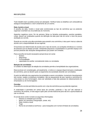 28
R E C EP Ç Õ E S
Todo trabalho bem sucedido precisa ser planejado. Verificar todos os detalhes com antecedência
assegura tranqüilidade e o bom andamento de um evento.
Data, horário e local
A escolha da data, horário e local está condicionada ao tipo de cerimônia que se pretende
organizar e também às circunstâncias do momento.
Aspectos negativos como: fim de semana, férias ou feriados prolongados, eventos paralelos,
crises, devem ser analisados quando da definição da data para não se correr o risco de pouca
aceitação ao convite.
Quando se convida uma alta autoridade para presidir uma cerimônia, é ela quem marca a data de
acordo com a disponibilidade da sua agenda.
O local deve ser determinado de acordo com o tipo de evento, as condições climáticas e o número
de pessoas que se deseja convidar. Ambientes pequenos e superlotados ou grandes espaço com
poucas pessoas são situações desagradáveis que podem ser evitadas.
Para a escolha do local é necessário sempre levar em conta:
 Acesso
 Segurança
 Funcionalidade
 capacidade de acolher comodamente todos os convidados
Relação de convidados
O cuidado na elaboração da relação de convidados permite a tranqüilidade dos organizadores.
Deve-se levar em consideração, principalmente, o motivo e o espaço disponível para a realização
da cerimônia, para se decidir quais os segmentos da sociedade deverão ser convidados.
A partir da definição dos segmentos da sociedade a serem convidados, é possível o levantamento
dos nomes, cargos e endereços completos, não se esquecendo de que, quando a cerimônia for
uma posse ou uma homenagem, deve ser solicitada a lista das pessoas do relacionamento do
empossado ou do homenageado.
Convites
A escolha do convite será feita de acordo com o tipo de cerimônia que se pretende organizar.
A criatividade é permitida em certos tipos de convites, podendo o “lay out” até valorizar a
cerimônia. No entanto, é mais seguro optar pelo convite tradicional para não ter a oportunidade de
cair no ridículo.
O convite deve conter no texto as seguintes informações:
 Pessoa ou entidade que convida;
 Motivo da cerimônia (inauguração, posse, etc);
 Data, horário e local;
 Traje;
 Nome do convidado (e senhora) – para recepções com número limitado de convidados.
 
