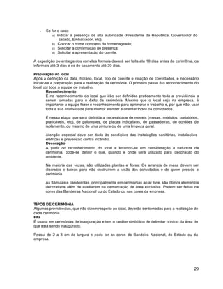 29
 Se for o caso:
a) Indicar a presença de alta autoridade (Presidente da República, Governador do
Estado, Embaixador, etc);
b) Colocar o nome completo do homenageado;
c) Solicitar a confirmação de presença;
d) Solicitar a apresentação do convite.
A expedição ou entrega dos convites formais deverá ser feita até 10 dias antes da cerimônia, os
informais até 3 dias e os de casamento até 30 dias.
Preparação do local
Após a definição da data, horário, local, tipo de convite e relação de convidados, é necessário
iniciar-se a preparação para a realização da cerimônia. O primeiro passo é o reconhecimento do
local por toda a equipe de trabalho.
Reconhecimento
É no reconhecimento do local que irão ser definidas praticamente toda a providência a
serem tomadas para o êxito da cerimônia. Mesmo que o local seja na empresa, é
importante a equipe fazer o reconhecimento para aprimorar o trabalho e, por que não, usar
toda a sua criatividade para melhor atender e orientar todos os convidados.
É nessa etapa que será definida a necessidade de móveis (mesas, módulos, parlatórios,
praticáveis, etc), de palanques, de placas indicativas, de passadeiras, de cordões de
isolamento, ou mesmo de uma pintura ou de uma limpeza geral.
Atenção especial deve ser dada às condições das instalações sanitárias, instalações
elétricas e prevenção contra incêndio.
Decoração
A partir do reconhecimento do local e levando-se em consideração a natureza da
cerimônia, pode-se definir o que, quando e onde será utilizado para decoração do
ambiente.
Na maioria das vezes, são utilizadas plantas e flores. Os arranjos de mesa devem ser
discretos e baixos para não obstruírem a visão dos convidados e de quem preside a
cerimônia.
As flâmulas e bandeirolas, principalmente em cerimônias ao ar livre, são ótimos elementos
decorativos além de auxiliarem na demarcação de área exclusiva. Podem ser feitas na
cores das Bandeiras Nacional ou do Estado ou nas cores da empresa.
TIPOS DE CERIMÔNIA
Algumas providências, que não dizem respeito ao local, deverão ser tomadas para a realização de
cada cerimônia.
Fita
É usada em cerimônias de inauguração e tem o caráter simbólico de delimitar o início da área do
que está sendo inaugurado.
Possui de 2 a 3 cm de largura e pode ter as cores da Bandeira Nacional, do Estado ou da
empresa.
 